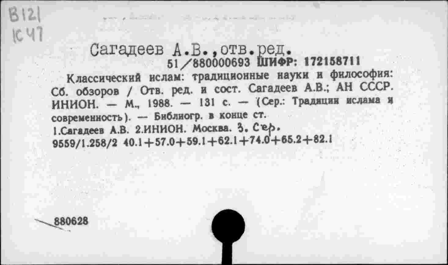 ﻿eiu .................... ......................
К 41
Сагадеев А.В. »отв.ред.
51/880000693 ШИФР: 172158711
Классический ислам: традиционные науки и философия. Сб. обзоров / Отв. ред. и сост. Сагадеев А.В.; АН СССР. ИНИОН. - М-, 1988. - 131 с. - (Сер.: Традиции ислама и современность). — Библиогр. в конце ст.
1 .Сагадеев А.В. 2.ИНИОН. Москва. 5. C«f>.
9559/1.258/2 40.1+57.0+59.1+62.14-74.04-65.2-1-82.1
\880628